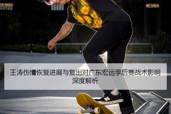 王涛伤情恢复进展与复出对广东宏远季后赛战术影响深度解析
