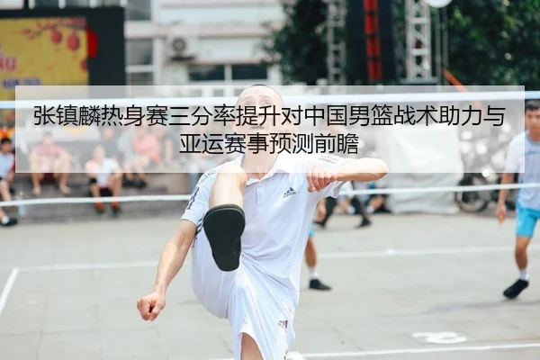 张镇麟热身赛三分率提升对中国男篮战术助力与亚运赛事预测前瞻